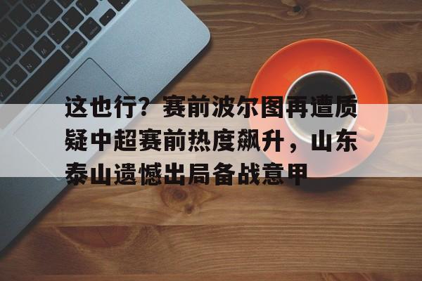 开元棋牌入口-这也行？赛前波尔图再遭质疑中超赛前热度飙升，山东泰山遗憾出局备战意甲的简单介绍