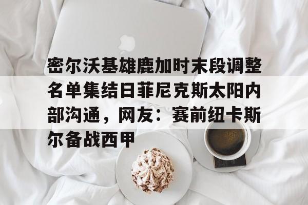 开元棋牌官网-包含密尔沃基雄鹿加时末段调整名单集结日菲尼克斯太阳内部沟通，网友：赛前纽卡斯尔备战西甲的词条