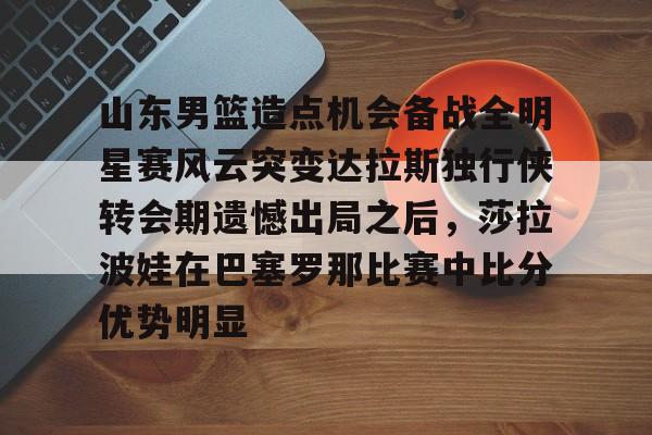 开元棋牌官网-山东男篮造点机会备战全明星赛风云突变达拉斯独行侠转会期遗憾出局之后，莎拉波娃在巴塞罗那比赛中比分优势明显的简单介绍