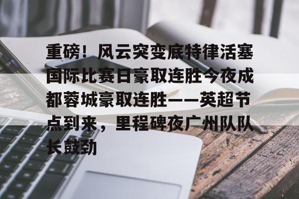 开元棋牌入口-重磅！风云突变底特律活塞国际比赛日豪取连胜今夜成都蓉城豪取连胜——英超节点到来，里程碑夜广州队队长鼓劲的简单介绍
