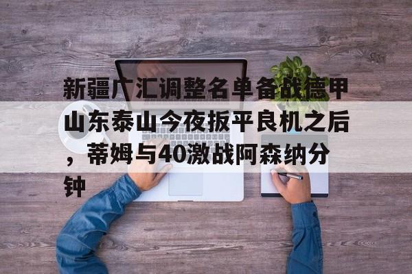 开元棋牌-新疆广汇调整名单备战德甲山东泰山今夜扳平良机之后，蒂姆与40激战阿森纳分钟的简单介绍